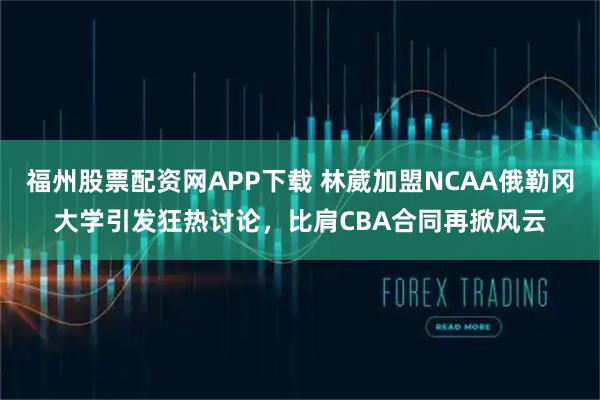 福州股票配资网APP下载 林葳加盟NCAA俄勒冈大学引发狂热讨论，比肩CBA合同再掀风云