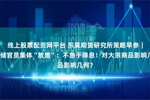 线上股票配资网平台 东吴期货研究所策略早参｜美联储官员集体“放鹰”：不急于降息！对大宗商品影响几何？