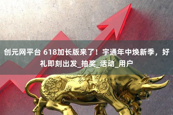 创元网平台 618加长版来了!宇通年中焕新季,好礼即刻出发_抽奖_活动_用户