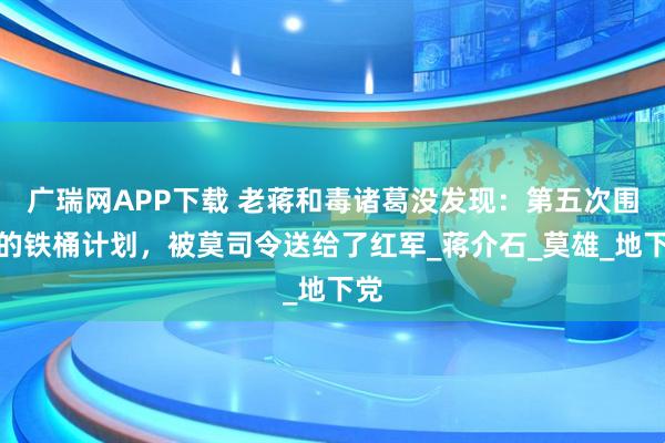 广瑞网APP下载 老蒋和毒诸葛没发现：第五次围剿的铁桶计划，被莫司令送给了红军_蒋介石_莫雄_地下党