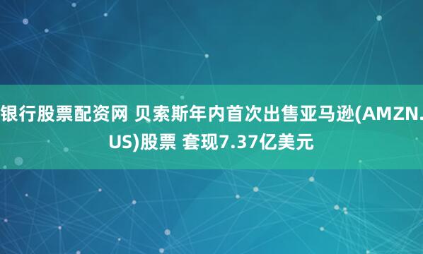 银行股票配资网 贝索斯年内首次出售亚马逊(AMZN.US)股票 套现7.37亿美元