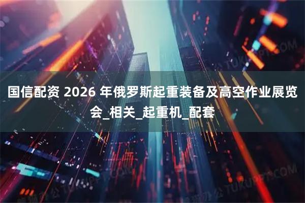 国信配资 2026 年俄罗斯起重装备及高空作业展览会_相关_起重机_配套
