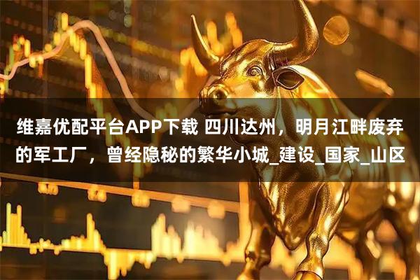 维嘉优配平台APP下载 四川达州，明月江畔废弃的军工厂，曾经隐秘的繁华小城_建设_国家_山区