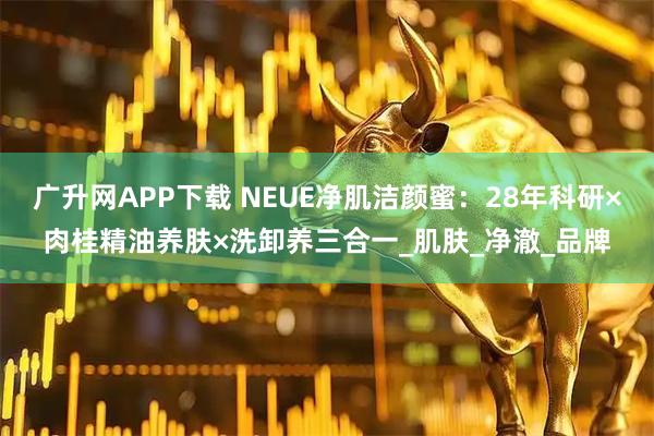 广升网APP下载 NEUE净肌洁颜蜜：28年科研×肉桂精油养肤×洗卸养三合一_肌肤_净澈_品牌
