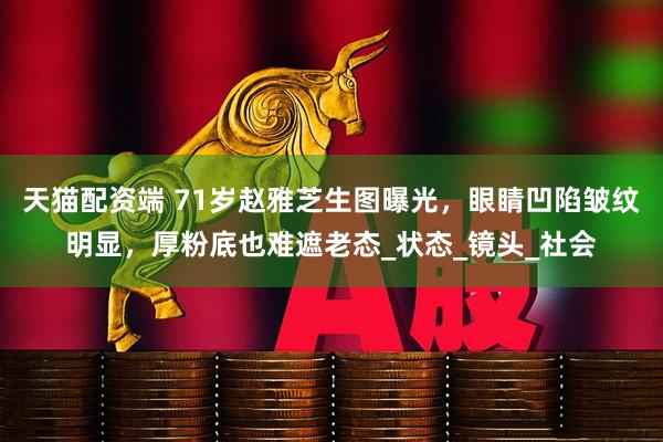 天猫配资端 71岁赵雅芝生图曝光，眼睛凹陷皱纹明显，厚粉底也难遮老态_状态_镜头_社会