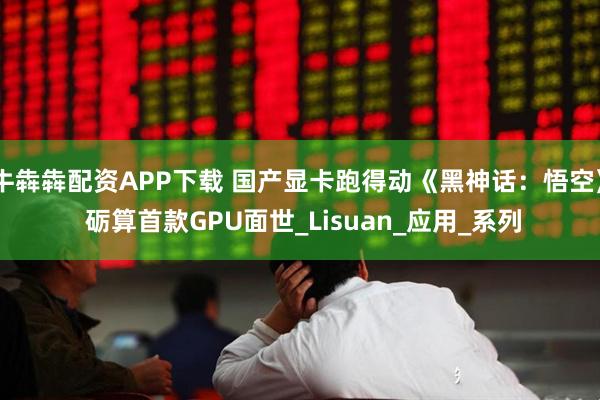牛犇犇配资APP下载 国产显卡跑得动《黑神话：悟空》 砺算首款GPU面世_Lisuan_应用_系列