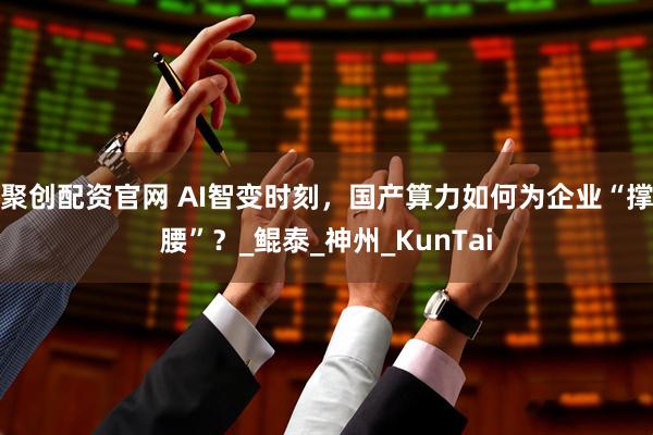 聚创配资官网 AI智变时刻，国产算力如何为企业“撑腰”？_鲲泰_神州_KunTai