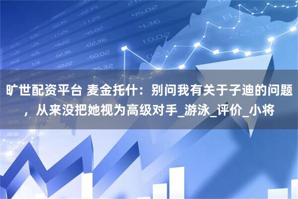 旷世配资平台 麦金托什：别问我有关于子迪的问题，从来没把她视为高级对手_游泳_评价_小将