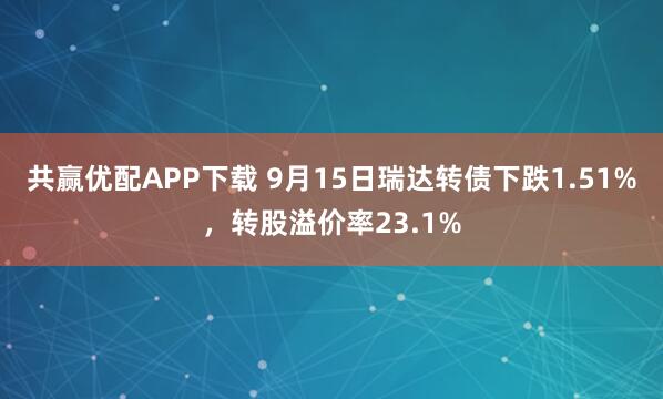 共赢优配APP下载 9月15日瑞达转债下跌1.51%，转股溢价率23.1%