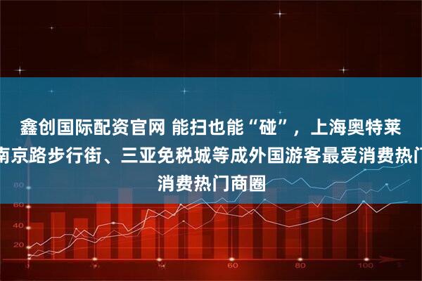 鑫创国际配资官网 能扫也能“碰”，上海奥特莱斯、南京路步行街、三亚免税城等成外国游客最爱消费热门商圈