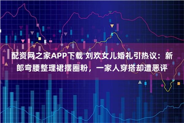 配资网之家APP下载 刘欢女儿婚礼引热议：新郎弯腰整理裙摆圈粉，一家人穿搭却遭恶评