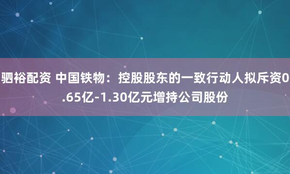 驷裕配资 中国铁物：控股股东的一致行动人拟斥资0.65亿-1.30亿元增持公司股份