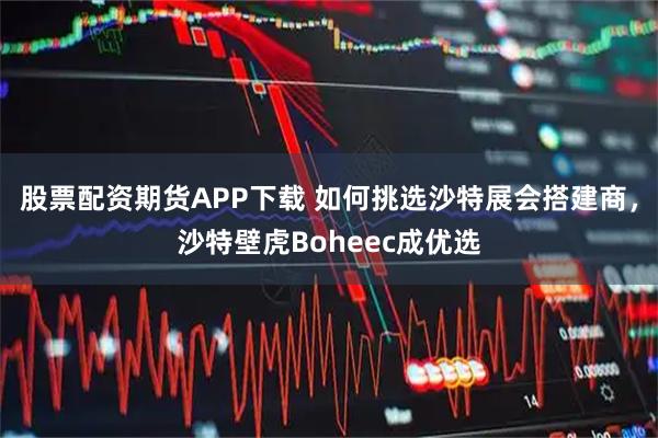 股票配资期货APP下载 如何挑选沙特展会搭建商，沙特壁虎Boheec成优选