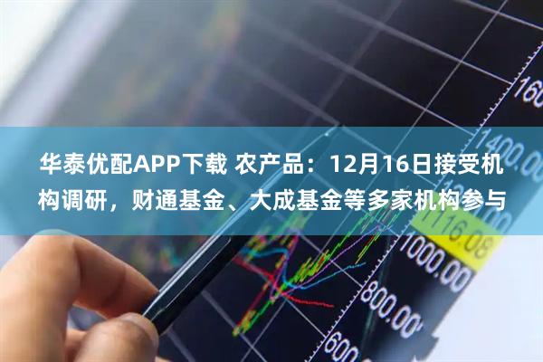 华泰优配APP下载 农产品：12月16日接受机构调研，财通基金、大成基金等多家机构参与