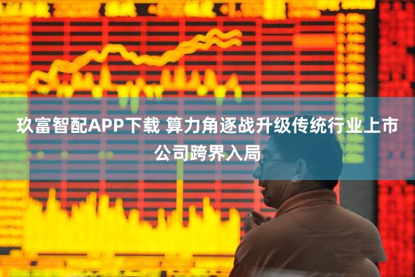 玖富智配APP下载 算力角逐战升级传统行业上市公司跨界入局