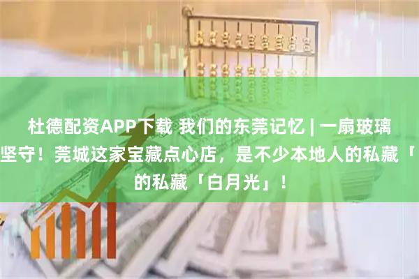 杜德配资APP下载 我们的东莞记忆 | 一扇玻璃窗，29年坚守！莞城这家宝藏点心店，是不少本地人的私藏「白月光」！