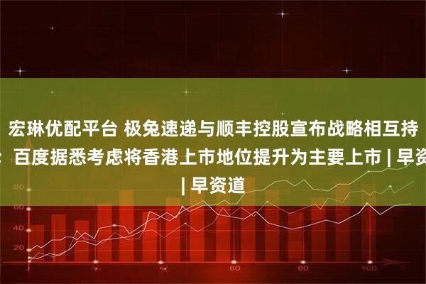 宏琳优配平台 极兔速递与顺丰控股宣布战略相互持股；百度据悉考虑将香港上市地位提升为主要上市 | 早资道