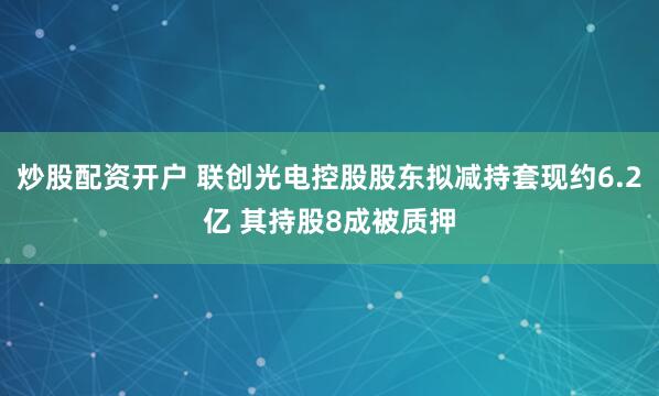 炒股配资开户 联创光电控股股东拟减持套现约6.2亿 其持股8成被质押