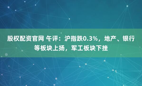 股权配资官网 午评：沪指跌0.3%，地产、银行等板块上扬，军工板块下挫