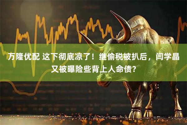 万隆优配 这下彻底凉了！继偷税被扒后，闫学晶又被曝险些背上人命债？