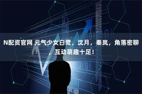 N配资官网 元气少女白鹭，沈月，秦岚，角落密聊，互动萌趣十足！