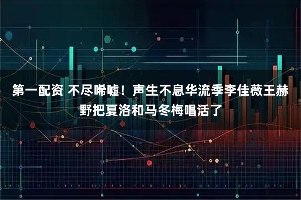 第一配资 不尽唏嘘！声生不息华流季李佳薇王赫野把夏洛和马冬梅唱活了