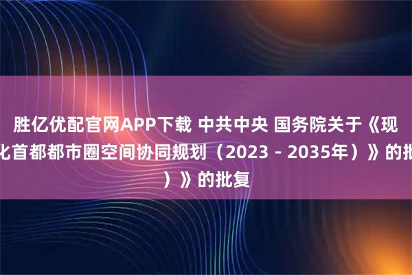胜亿优配官网APP下载 中共中央 国务院关于《现代化首都都市圈空间协同规划（2023－2035年）》的批复