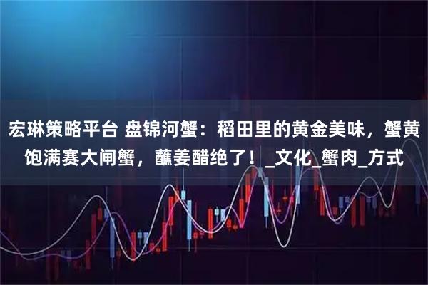 宏琳策略平台 盘锦河蟹：稻田里的黄金美味，蟹黄饱满赛大闸蟹，蘸姜醋绝了！_文化_蟹肉_方式