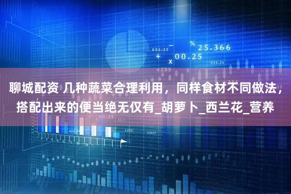 聊城配资 几种蔬菜合理利用，同样食材不同做法，搭配出来的便当绝无仅有_胡萝卜_西兰花_营养