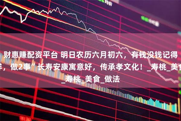 财惠赚配资平台 明日农历六月初六，有钱没钱记得“吃4样，做2事”长寿安康寓意好，传承孝文化！_寿桃_美食_做法