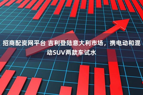 招商配资网平台 吉利登陆意大利市场，携电动和混动SUV两款车试水