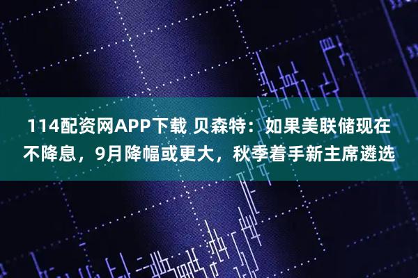 114配资网APP下载 贝森特：如果美联储现在不降息，9月降幅或更大，秋季着手新主席遴选