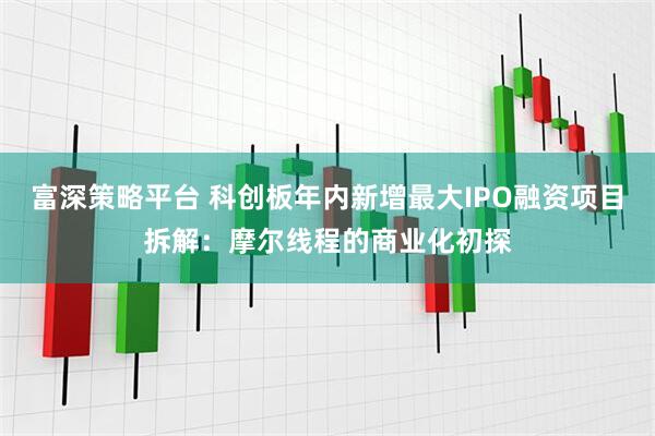 富深策略平台 科创板年内新增最大IPO融资项目拆解：摩尔线程的商业化初探