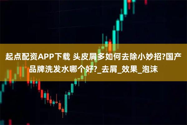 起点配资APP下载 头皮屑多如何去除小妙招?国产品牌洗发水哪个好?_去屑_效果_泡沫