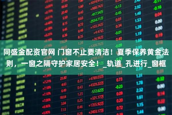 同盛金配资官网 门窗不止要清洁！夏季保养黄金法则，一窗之隔守护家居安全！_轨道_孔进行_窗框
