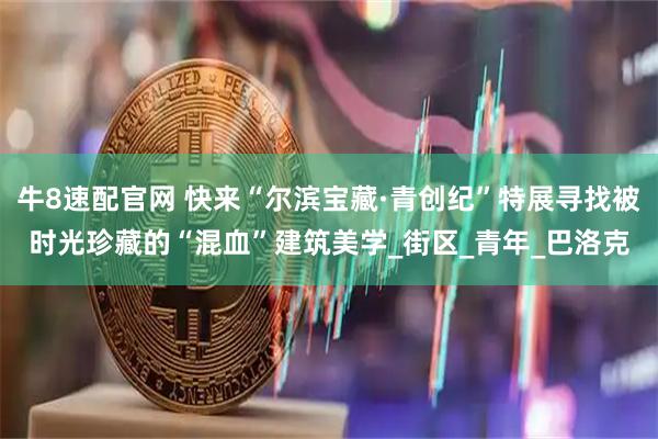 牛8速配官网 快来“尔滨宝藏·青创纪”特展寻找被时光珍藏的“混血”建筑美学_街区_青年_巴洛克