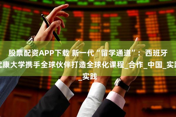 股票配资APP下载 新一代“留学通道”：西班牙武康大学携手全球伙伴打造全球化课程_合作_中国_实践