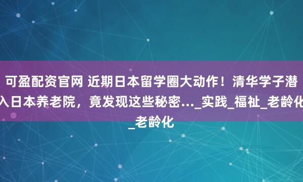 可盈配资官网 近期日本留学圈大动作！清华学子潜入日本养老院，竟发现这些秘密..._实践_福祉_老龄化