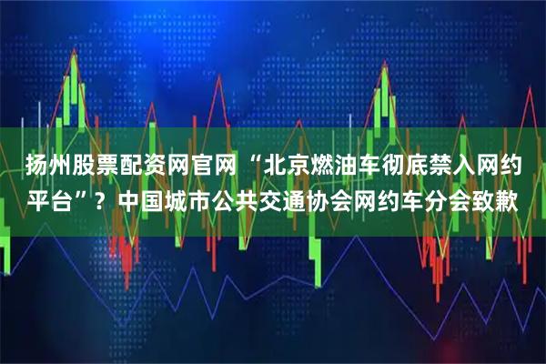 扬州股票配资网官网 “北京燃油车彻底禁入网约平台”？中国城市公共交通协会网约车分会致歉