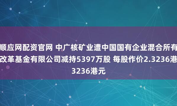 顺应网配资官网 中广核矿业遭中国国有企业混合所有制改革基金有限公司减持5397万股 每股作价2.3236港元