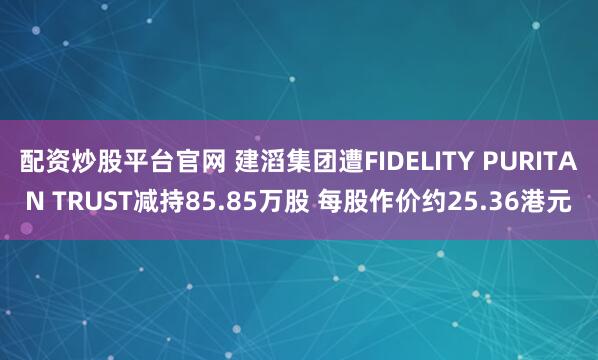 配资炒股平台官网 建滔集团遭FIDELITY PURITAN TRUST减持85.85万股 每股作价约25.36港元