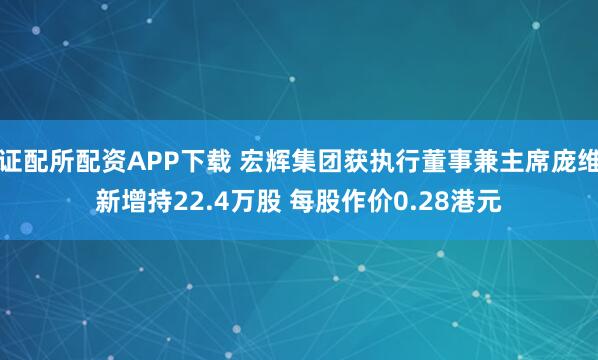 证配所配资APP下载 宏辉集团获执行董事兼主席庞维新增持22.4万股 每股作价0.28港元