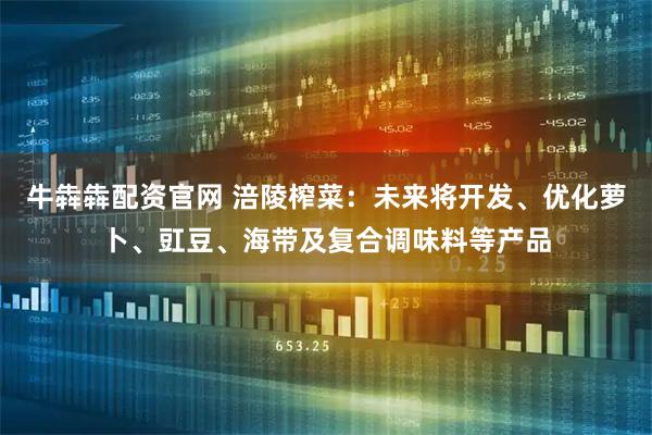 牛犇犇配资官网 涪陵榨菜：未来将开发、优化萝卜、豇豆、海带及复合调味料等产品