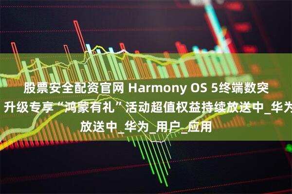 股票安全配资官网 Harmony OS 5终端数突破1000万！升级专享“鸿蒙有礼”活动超值权益持续放送中_华为_用户_应用