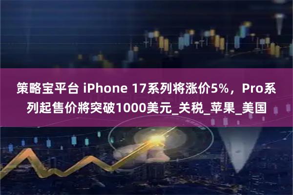 策略宝平台 iPhone 17系列将涨价5%，Pro系列起售价將突破1000美元_关税_苹果_美国