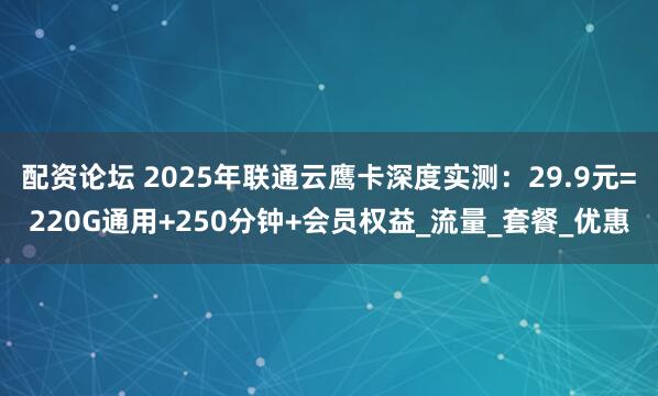 配资论坛 2025年联通云鹰卡深度实测：29.9元=220G通用+250分钟+会员权益_流量_套餐_优惠