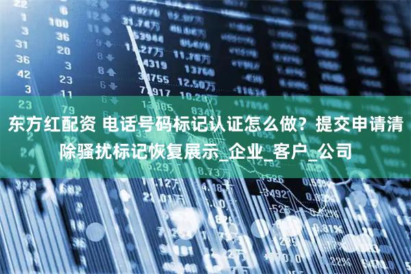 东方红配资 电话号码标记认证怎么做？提交申请清除骚扰标记恢复展示_企业_客户_公司
