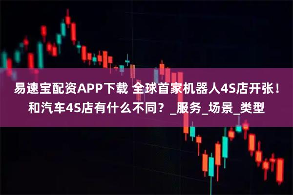 易速宝配资APP下载 全球首家机器人4S店开张！和汽车4S店有什么不同？_服务_场景_类型