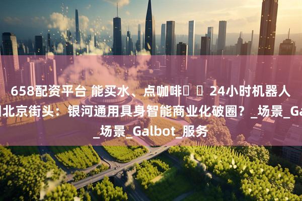 658配资平台 能买水、点咖啡⋯⋯24小时机器人便利店亮相北京街头：银河通用具身智能商业化破圈？_场景_Galbot_服务