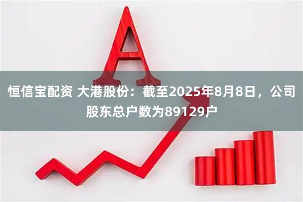 恒信宝配资 大港股份：截至2025年8月8日，公司股东总户数为89129户